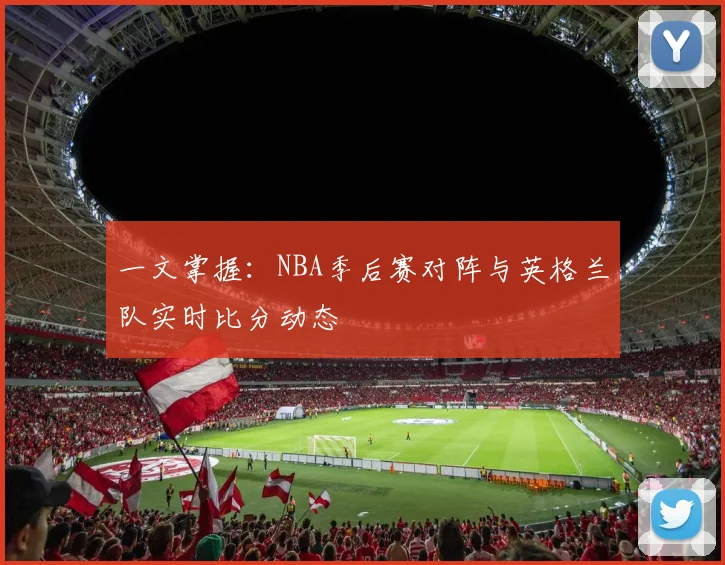 一文掌握：NBA季后赛对阵与英格兰队实时比分动态