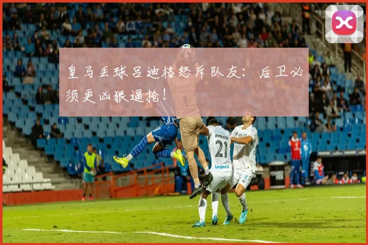 皇马丢球吕迪格怒斥队友：后卫必须更凶狠逼抢！