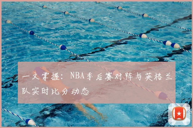 一文掌握:NBA季后赛对阵与英格兰队实时比分动态