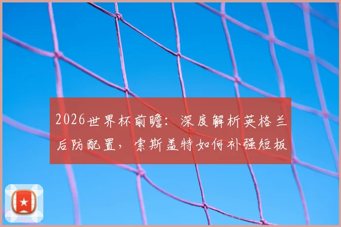 2026世界杯前瞻：深度解析英格兰后防配置，索斯盖特如何补强短板冲击冠军
