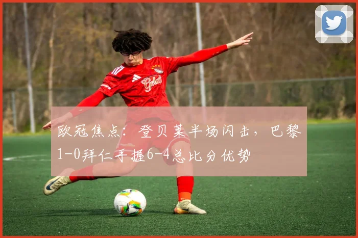 欧冠焦点：登贝莱半场闪击，巴黎1-0拜仁手握6-4总比分优势