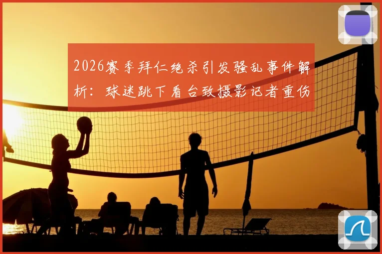 2026赛季拜仁绝杀引发骚乱事件解析：球迷跳下看台致摄影记者重伤始末，足协处罚与安保漏洞深度调查
