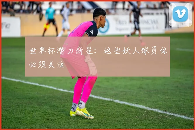 世界杯潜力新星:这些妖人球员你必须关注