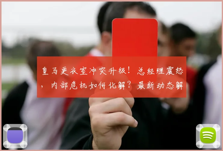 皇马更衣室冲突升级！总经理震怒，内部危机如何化解？最新动态解析