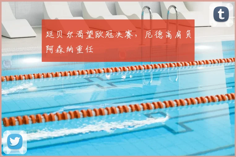 廷贝尔渴望欧冠决赛,厄德高肩负阿森纳重任