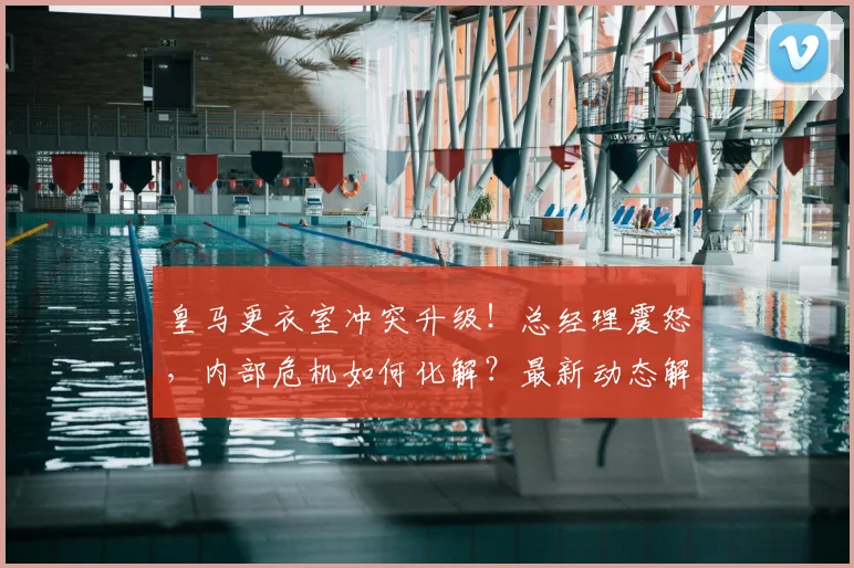 皇马更衣室冲突升级!总经理震怒,内部危机如何化解?最新动态解析