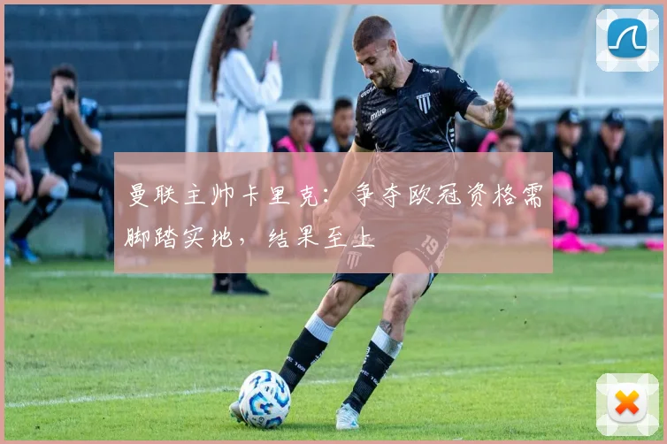 曼联主帅卡里克:争夺欧冠资格需脚踏实地,结果至上