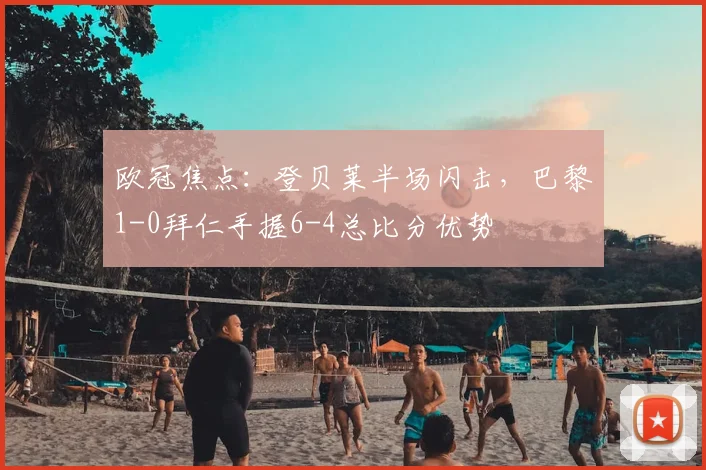 欧冠焦点：登贝莱半场闪击，巴黎1-0拜仁手握6-4总比分优势